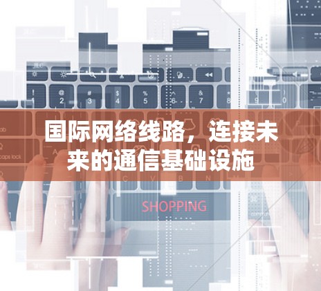 国际网络线路,连接未来的通信基础设施 国际网络线路,连接未来的通信基础设施