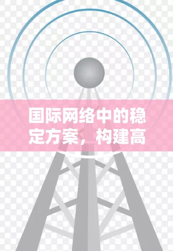 国际网络中的稳定方案,构建高效网络保障国际通信安全与稳定 国际网络中的稳定方案,构建高效网络保障国际通信安全与稳定