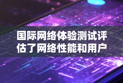 国际网络体验测试评估了网络性能和用户体验,具体结果如下 国际网络体验测试评估了网络性能和用户体验,具体结果如下