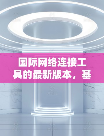 国际网络连接工具的最新版本，基于对用户需求和网络环境的深入分析，整合了多个功能模块，旨在提供更高效、安全和全面的网络连接和管理能力。以下是该版本的主要功能模块