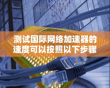 测试国际网络加速器的速度可以按照以下步骤进行 测试国际网络加速器的速度可以按照以下步骤进行