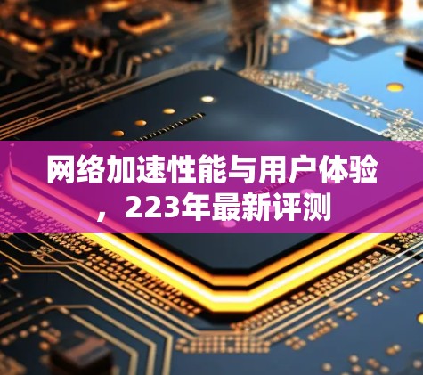 网络加速性能与用户体验,223年最新评测 网络加速性能与用户体验,223年最新评测