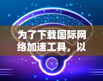为了下载国际网络加速工具,以下是一步步的建议 为了下载国际网络加速工具,以下是一步步的建议