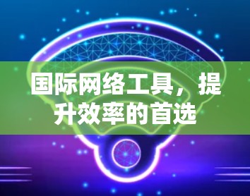 国际网络工具,提升效率的首选 国际网络工具,提升效率的首选