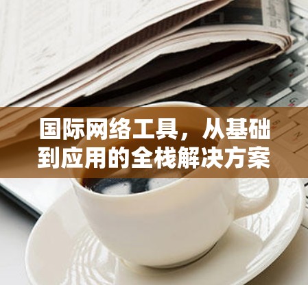 国际网络工具,从基础到应用的全栈解决方案 国际网络工具,从基础到应用的全栈解决方案