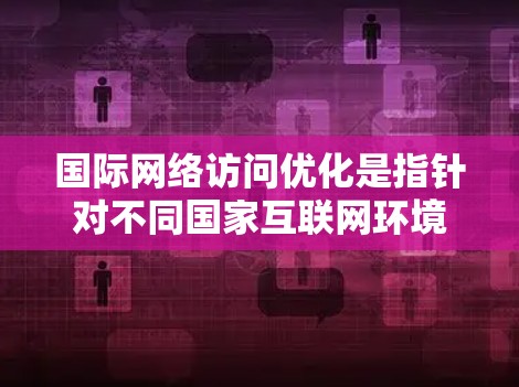 国际网络访问优化是指针对不同国家互联网环境和用户需求，通过优化网站结构、配置访问权限和设置必要的协议来提高网站性能和用户体验。以下是关于国际网络访问优化的详细内容