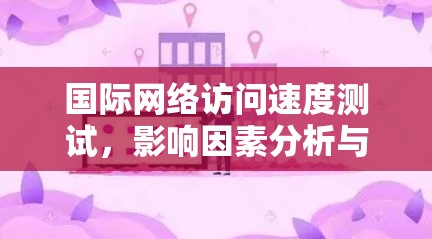 国际网络访问速度测试,影响因素分析与优化建议 国际网络访问速度测试,影响因素分析与优化建议