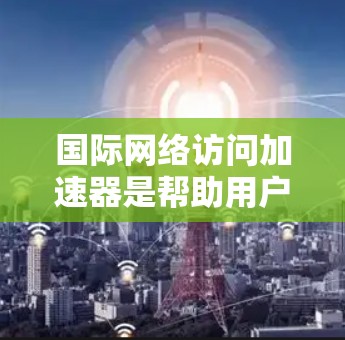 国际网络访问加速器是帮助用户在不同国家使用互联网的工具，广泛应用于全球用户。以下是几种常用的加速器推荐，根据需求和功能选择合适的选择