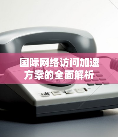 国际网络访问加速方案的全面解析 国际网络访问加速方案的全面解析