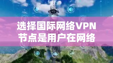 选择国际网络VPN节点是用户在网络服务方面的重要决策,涉及多个因素的综合考量。以下是对选择国际VPN节点的详细总结 选择国际网络VPN节点是用户在网络服务方面的重要决策,涉及多个因素的综合考量。以下是对选择国际VPN节点的详细总结
