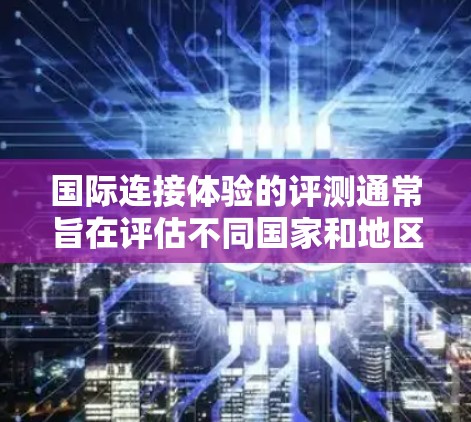国际连接体验的评测通常旨在评估不同国家和地区用户在使用特定应用程序或服务时的反馈和体验。评测内容可能涵盖以下几个方面 国际连接体验的评测通常旨在评估不同国家和地区用户在使用特定应用程序或服务时的反馈和体验。评测内容可能涵盖以下几个方面
