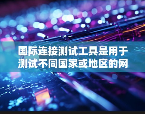 国际连接测试工具是用于测试不同国家或地区的网络连接情况，涵盖语言、方言、设备等多种环境的网络测试。以下是对这些工具的详细分析