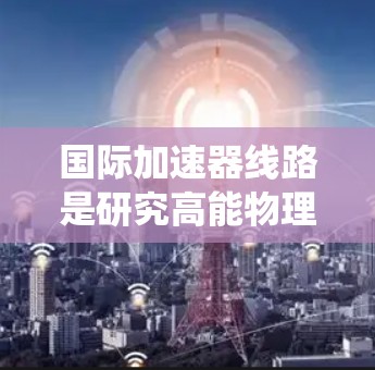国际加速器线路是研究高能物理中的粒子加速器的核心系统,涵盖了多个关键部分,旨在实现粒子加速、传输和保护。以下是对国际加速器线路的详细分析 国际加速器线路是研究高能物理中的粒子加速器的核心系统,涵盖了多个关键部分,旨在实现粒子加速、传输和保护。以下是对国际加速器线路的详细分析
