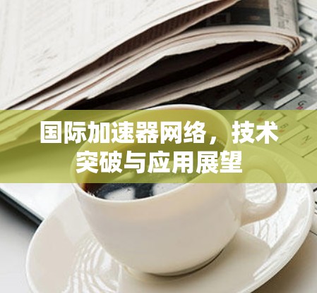 国际加速器网络,技术突破与应用展望 国际加速器网络,技术突破与应用展望