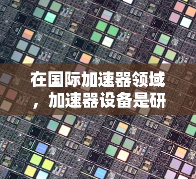 在国际加速器领域,加速器设备是研究和探索粒子物理的重要工具。以下是一些国际知名的加速器,它们在全球范围内具有重要地位 在国际加速器领域,加速器设备是研究和探索粒子物理的重要工具。以下是一些国际知名的加速器,它们在全球范围内具有重要地位