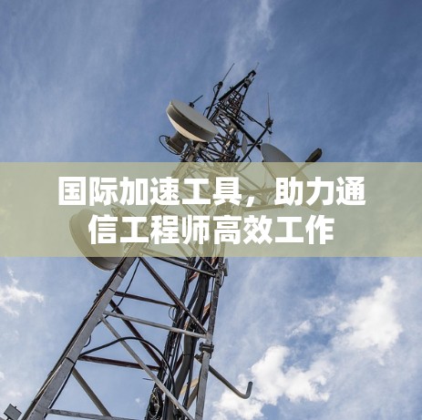 国际加速工具,助力通信工程师高效工作 国际加速工具,助力通信工程师高效工作