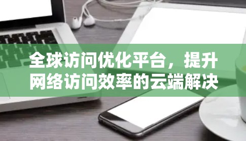 全球访问优化平台,提升网络访问效率的云端解决方案 全球访问优化平台,提升网络访问效率的云端解决方案