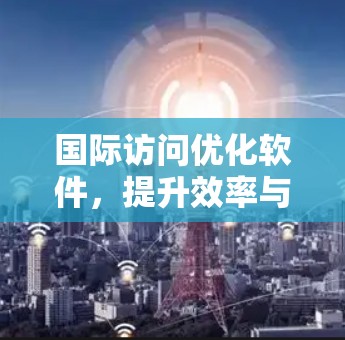 国际访问优化软件，提升效率与用户体验的利器