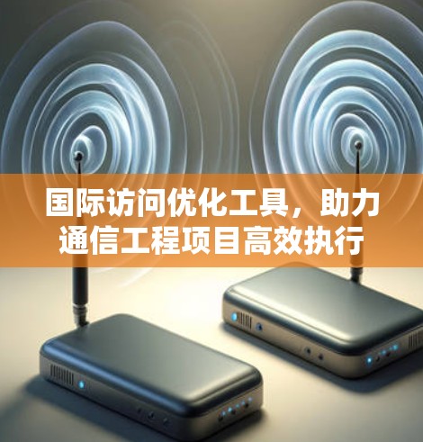 国际访问优化工具,助力通信工程项目高效执行 国际访问优化工具,助力通信工程项目高效执行
