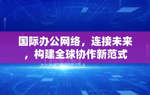 国际办公网络，连接未来，构建全球协作新范式