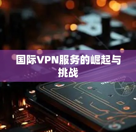 国际VPN服务的崛起与挑战