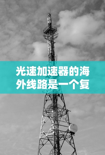 光速加速器的海外线路是一个复杂而重要的研究领域，涉及多个国际合作和设施布局。以下是对这个领域的概述