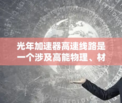 光年加速器高速线路是一个涉及高能物理、材料科学、工程设计和能源系统的大型科学项目，旨在研究和开发高速粒子加速技术。以下是对该项目的一些详细分析