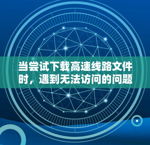 当尝试下载高速线路文件时,遇到无法访问的问题时,可以按照以下步骤逐步排查可能的原因并解决问题 当尝试下载高速线路文件时,遇到无法访问的问题时,可以按照以下步骤逐步排查可能的原因并解决问题