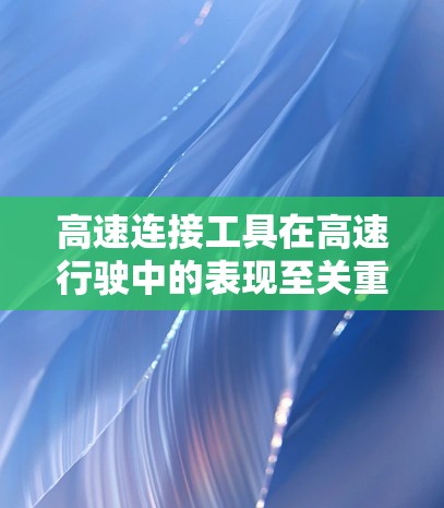 高速连接工具在高速行驶中的表现至关重要，因为它影响车辆的安全性和稳定性。以下是关于高速连接工具性能分析的详细总结