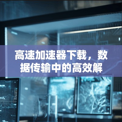 高速加速器下载，数据传输中的高效解决方案