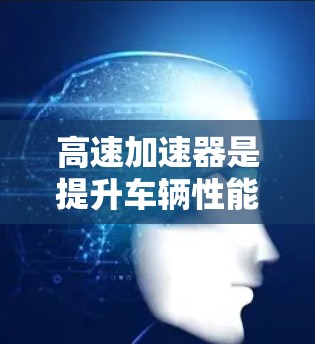 高速加速器是提升车辆性能的重要工具，其使用方法和维护策略各有千秋，具体取决于驾驶需求和车辆配置。以下是对高速加速器的详细总结