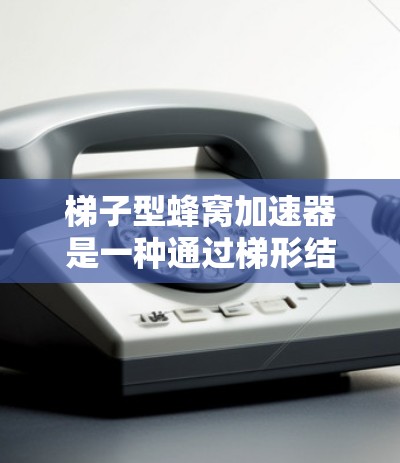 梯子型蜂窝加速器是一种通过梯形结构和并行计算来提高计算速度和效率的加速器类型，主要应用于科学计算、图形处理和机器学习等领域。以下是对其特点和应用的详细总结