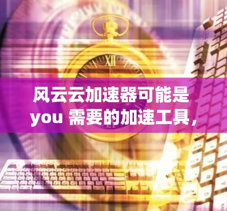 风云云加速器可能是 you 需要的加速工具，但它具体的功能和用途取决于你使用的 app。以下是关于如何使用加速器和注意事项的一些基本步骤