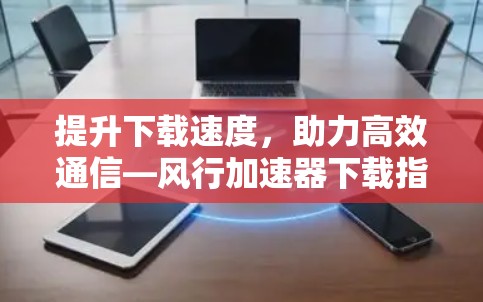 提升下载速度,助力高效通信—风行加速器下载指南 提升下载速度,助力高效通信—风行加速器下载指南