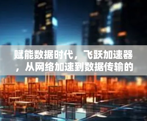 赋能数据时代，飞跃加速器，从网络加速到数据传输的未来解决方案