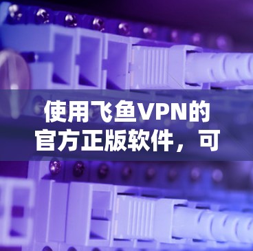 使用飞鱼VPN的官方正版软件,可以享受加密连接的体验,但需要谨慎操作。以下是详细的步骤指南