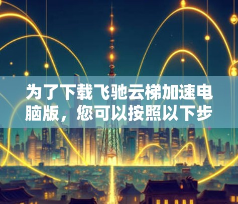 为了下载飞驰云梯加速电脑版,您可以按照以下步骤进行