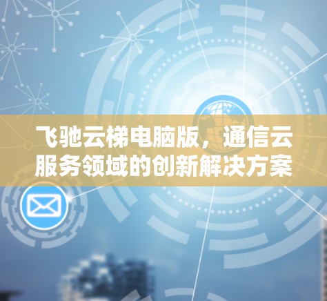 飞驰云梯电脑版,通信云服务领域的创新解决方案