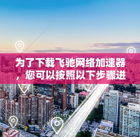 为了下载飞驰网络加速器，您可以按照以下步骤进行