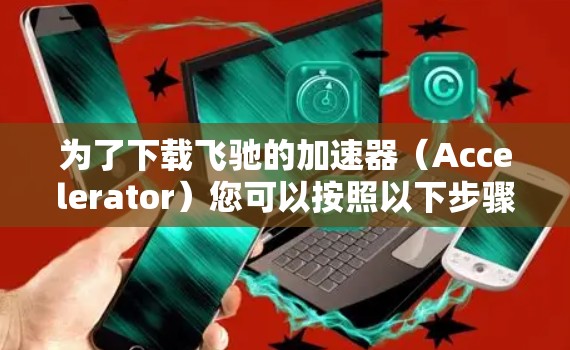 为了下载飞驰的加速器（Accelerator）您可以按照以下步骤进行
