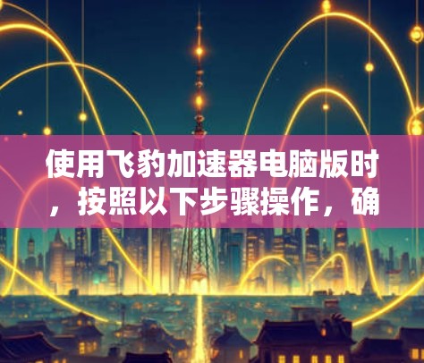 使用飞豹加速器电脑版时,按照以下步骤操作,确保安全和有效
