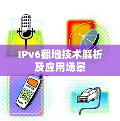IPv6翻墙技术解析及应用场景 IPv6翻墙技术解析及应用场景