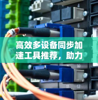 高效多设备同步加速工具推荐,助力高效办公与生活