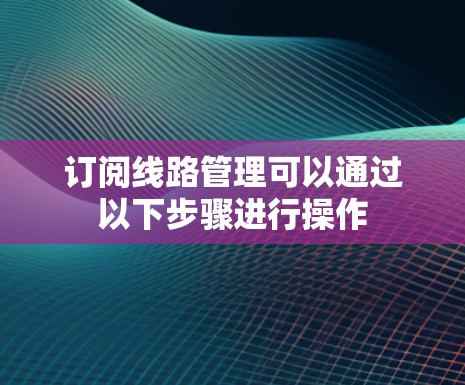 订阅线路管理可以通过以下步骤进行操作