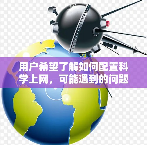 用户希望了解如何配置科学上网,可能遇到的问题包括网络连接慢、登录速度慢、网页加载慢、浏览器不兼容等。以下是详细的步骤,帮助用户解决问题
