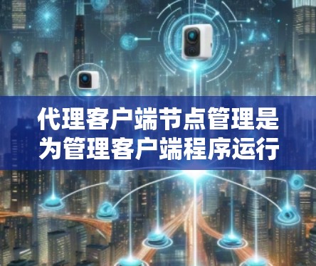 代理客户端节点管理是为管理客户端程序运行的代理节点而设计的。以下是对代理客户端节点管理的主要功能的详细说明