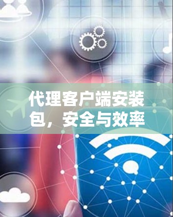 代理客户端安装包,安全与效率的平衡点