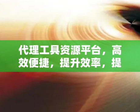 代理工具资源平台,高效便捷,提升效率,提升收益,降低运营成本