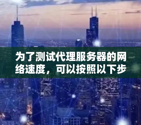 为了测试代理服务器的网络速度,可以按照以下步骤进行操作