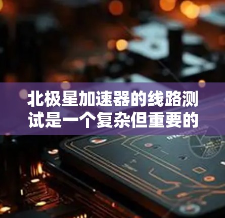 北极星加速器的线路测试是一个复杂但重要的过程，目的是确保设备在各种情况下都能正常运行，以保证加速器的性能和安全性。以下是测试的主要步骤和注意事项